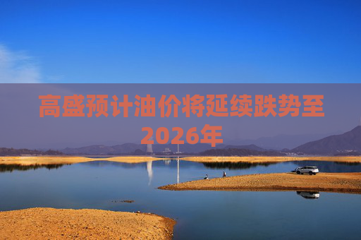 高盛预计油价将延续跌势至2026年