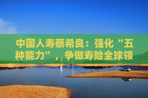 中国人寿蔡希良：强化“五种能力”，争做寿险全球领军企业
