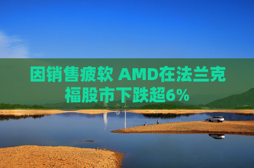 因销售疲软 AMD在法兰克福股市下跌超6%