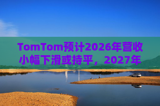 TomTom预计2026年营收小幅下滑或持平，2027年恢复增长
