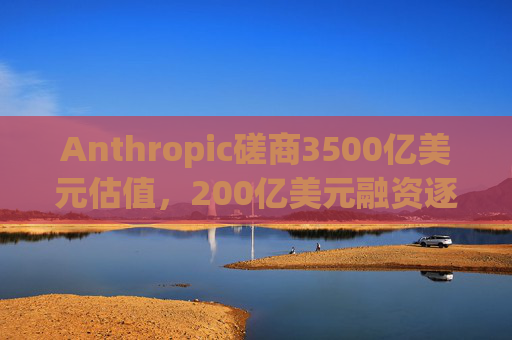 Anthropic磋商3500亿美元估值，200亿美元融资逐步成型