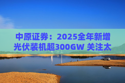 中原证券：2025全年新增光伏装机超300GW 关注太空光伏商业化进展