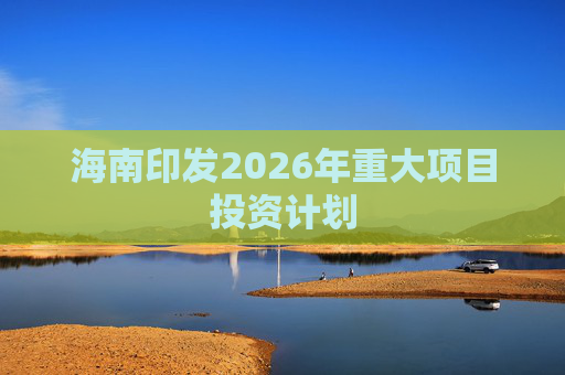 海南印发2026年重大项目投资计划