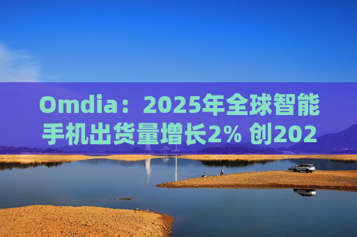 Omdia：2025年全球智能手机出货量增长2% 创2021年以来新高