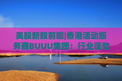 美股新股前瞻|香港活动服务商BUUU集团：行业蓬勃发展，现金流逐年降低