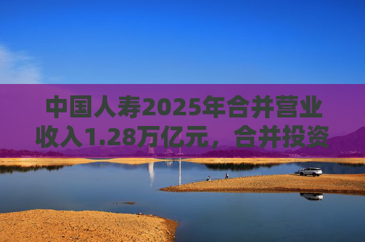 中国人寿2025年合并营业收入1.28万亿元，合并投资收益4011亿元