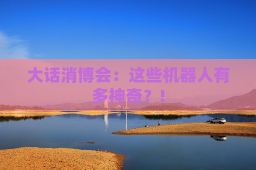 大话消博会：这些机器人有多神奇？!