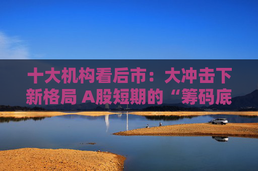十大机构看后市：大冲击下新格局 A股短期的“筹码底”已经见到 大门敞开、奉陪到底  第1张