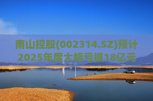 南山控股(002314.SZ)预计2025年度大幅亏损18亿元至22亿元