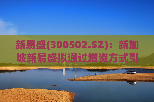 新易盛(300502.SZ)：新加坡新易盛拟通过增资方式引入投资SPV