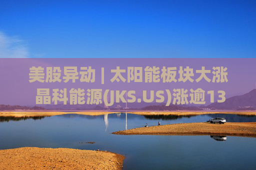 美股异动 | 太阳能板块大涨 晶科能源(JKS.US)涨逾13%