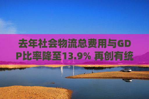 去年社会物流总费用与GDP比率降至13.9% 再创有统计以来最低水平