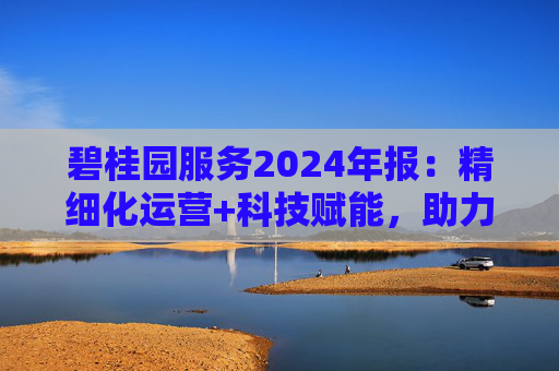 碧桂园服务2024年报：精细化运营+科技赋能，助力质效双升
