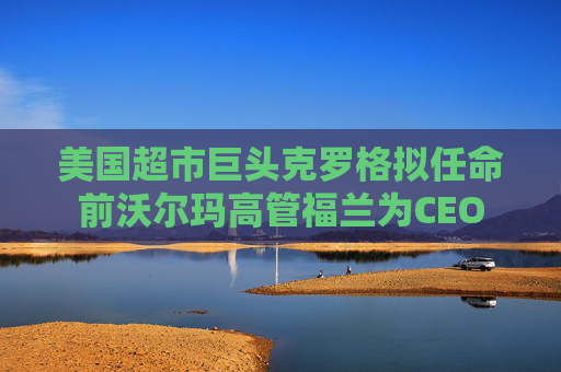 美国超市巨头克罗格拟任命前沃尔玛高管福兰为CEO