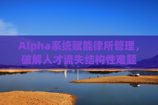 Alpha系统赋能律所管理，破解人才流失结构性难题