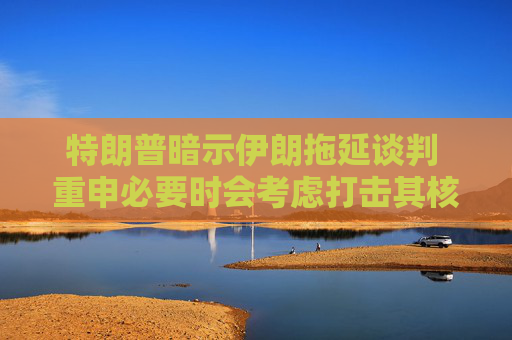 特朗普暗示伊朗拖延谈判 重申必要时会考虑打击其核设施