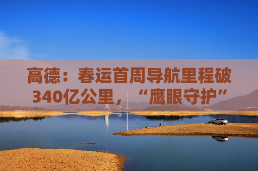 高德：春运首周导航里程破340亿公里，“鹰眼守护”预警超11.4亿次