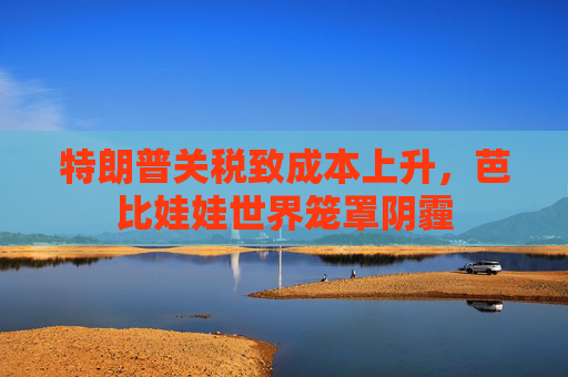 特朗普关税致成本上升，芭比娃娃世界笼罩阴霾