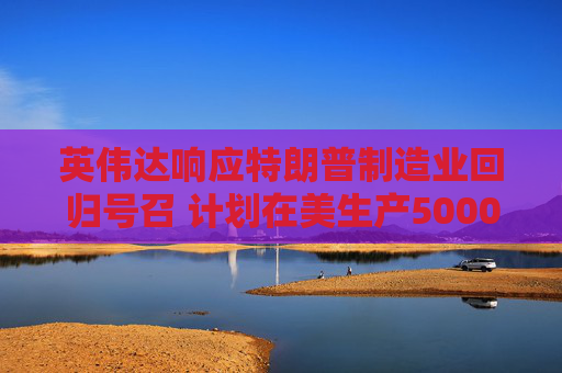 英伟达响应特朗普制造业回归号召 计划在美生产5000亿美元AI设备