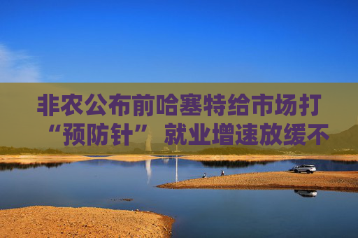 非农公布前哈塞特给市场打“预防针” 就业增速放缓不等于经济降温