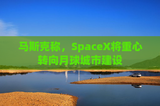 马斯克称，SpaceX将重心转向月球城市建设