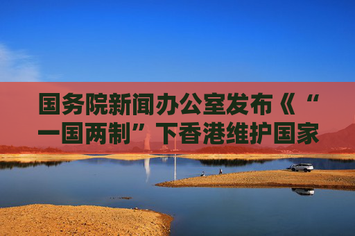 国务院新闻办公室发布《“一国两制”下香港维护国家安全的实践》白皮书