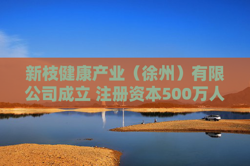 新枝健康产业（徐州）有限公司成立 注册资本500万人民币