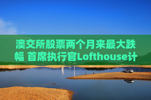 澳交所股票两个月来最大跌幅 首席执行官Lofthouse计划离职