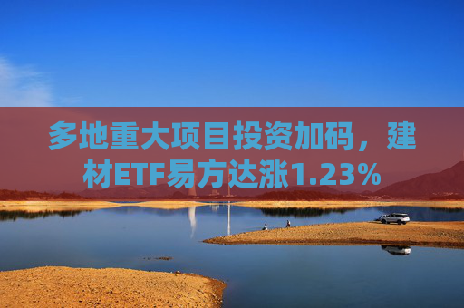 多地重大项目投资加码，建材ETF易方达涨1.23%