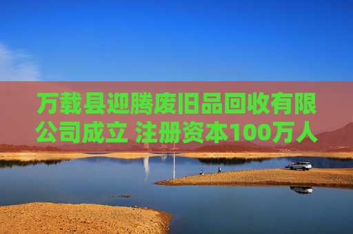 万载县迎腾废旧品回收有限公司成立 注册资本100万人民币