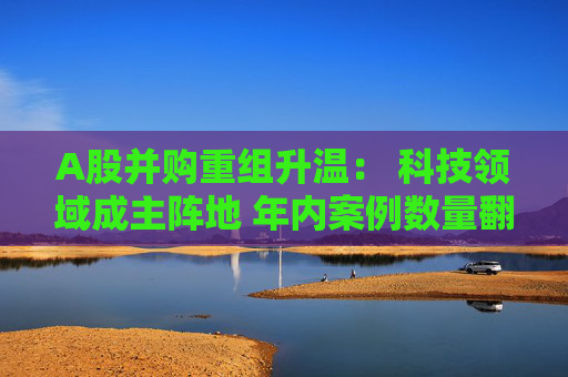 A股并购重组升温： 科技领域成主阵地 年内案例数量翻倍