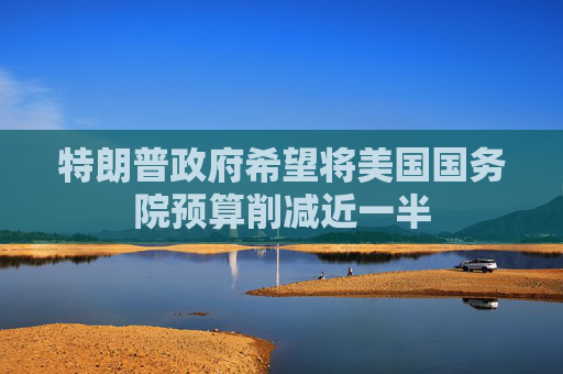 特朗普政府希望将美国国务院预算削减近一半