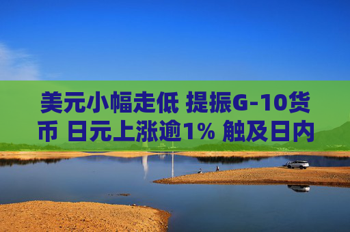 美元小幅走低 提振G-10货币 日元上涨逾1% 触及日内高点