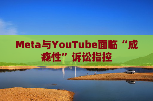 Meta与YouTube面临“成瘾性”诉讼指控