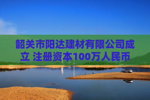 韶关市阳达建材有限公司成立 注册资本100万人民币