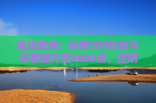 凯投宏观：标普500指数今年有望升至8000点，但明年涨势将终结，最坏或下跌30%