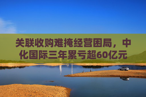 关联收购难掩经营困局，中化国际三年累亏超60亿元