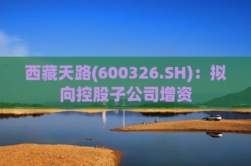 西藏天路(600326.SH)：拟向控股子公司增资