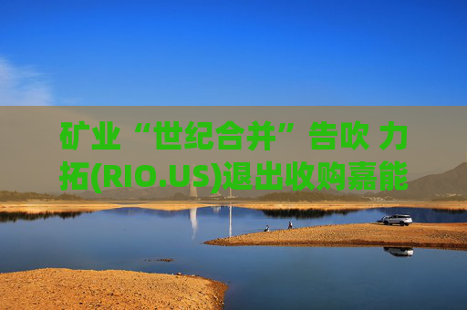 矿业“世纪合并”告吹 力拓(RIO.US)退出收购嘉能可(GLNCY.US)谈判