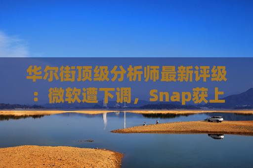 华尔街顶级分析师最新评级：微软遭下调，Snap获上调