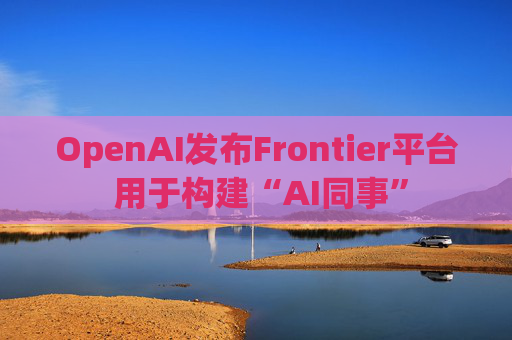 OpenAI发布Frontier平台 用于构建“AI同事”