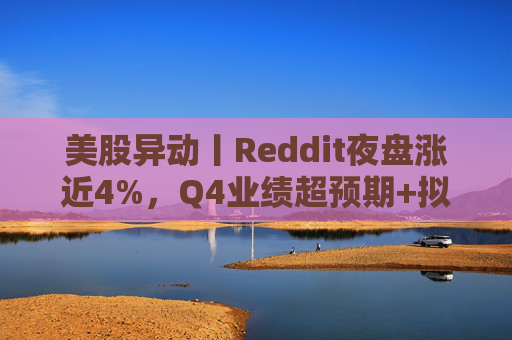 美股异动丨Reddit夜盘涨近4%，Q4业绩超预期+拟回购10亿美元股票