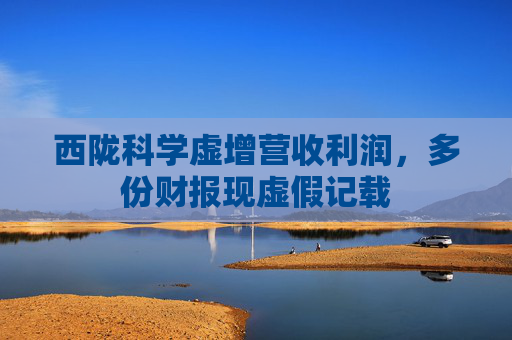 西陇科学虚增营收利润，多份财报现虚假记载  第1张
