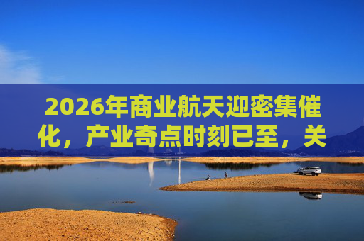 2026年商业航天迎密集催化，产业奇点时刻已至，关注航空航天ETF（159227）回调布局机会