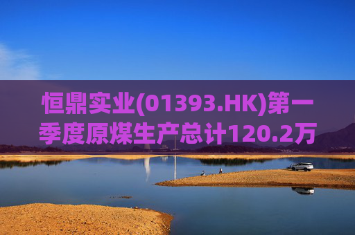 恒鼎实业(01393.HK)第一季度原煤生产总计120.2万吨 同比增长77%