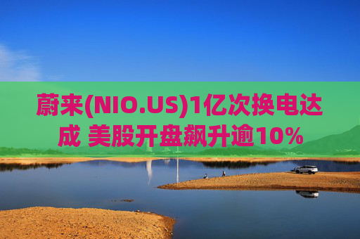 蔚来(NIO.US)1亿次换电达成 美股开盘飙升逾10%