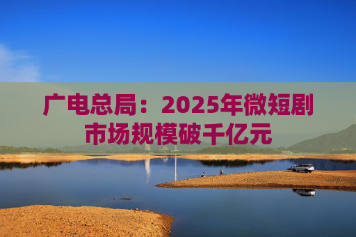 广电总局：2025年微短剧市场规模破千亿元