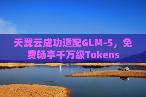 天翼云成功适配GLM-5，免费畅享千万级Tokens