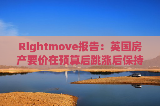 Rightmove报告：英国房产要价在预算后跳涨后保持稳定