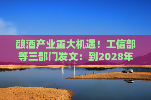 酿酒产业重大机遇！工信部等三部门发文：到2028年，培育至少10个百亿级特色酿酒产业园区